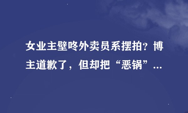 女业主壁咚外卖员系摆拍？博主道歉了，但却把“恶锅”甩给改编者