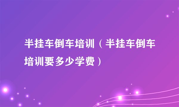 半挂车倒车培训（半挂车倒车培训要多少学费）