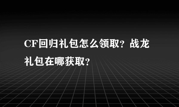 CF回归礼包怎么领取？战龙礼包在哪获取？