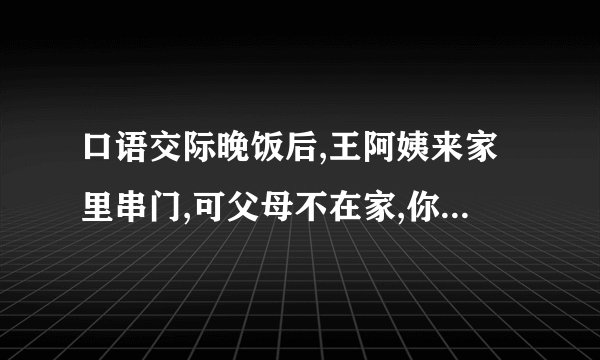 口语交际晚饭后,王阿姨来家里串门,可父母不在家,你该如何接待王阿姨呢?请把你