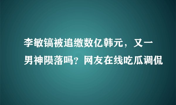 李敏镐被追缴数亿韩元，又一男神陨落吗？网友在线吃瓜调侃