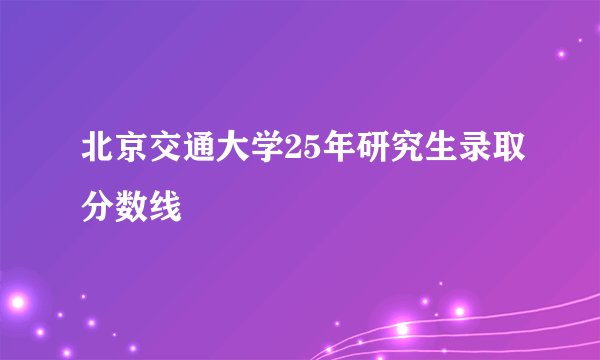 北京交通大学25年研究生录取分数线