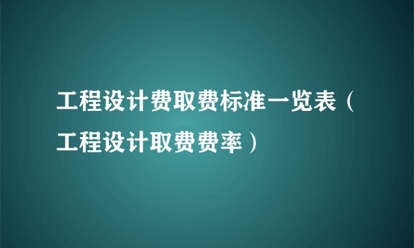 工程设计费取费标准一览表（工程设计取费费率）