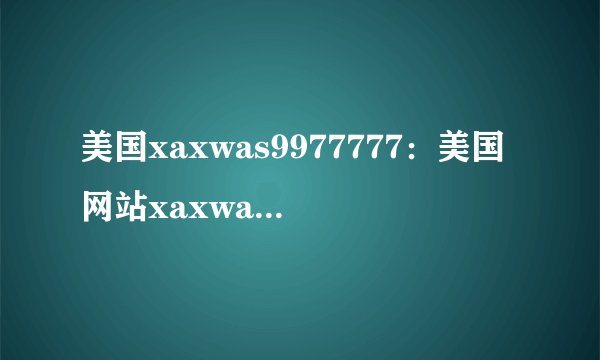 美国xaxwas9977777：美国网站xaxwas9977777遭遇黑客攻击