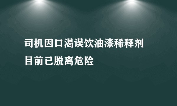 司机因口渴误饮油漆稀释剂 目前已脱离危险