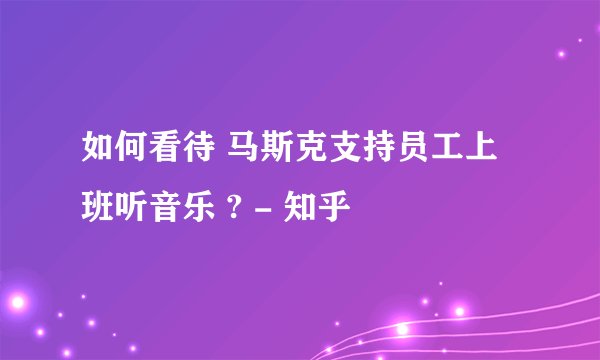 如何看待 马斯克支持员工上班听音乐 ? - 知乎