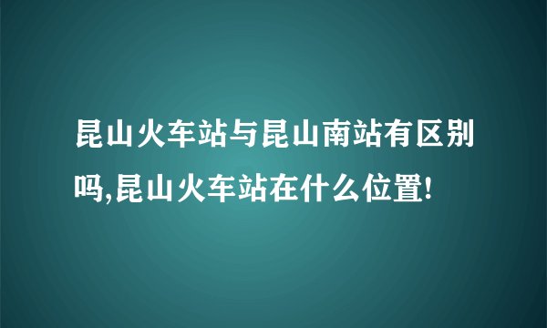昆山火车站与昆山南站有区别吗,昆山火车站在什么位置!