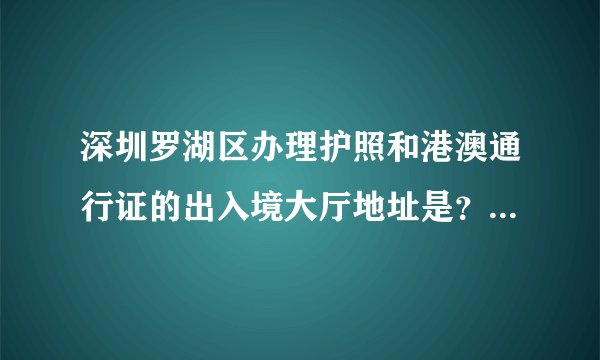 深圳罗湖区办理护照和港澳通行证的出入境大厅地址是？周五和周末的办公时间是？感谢