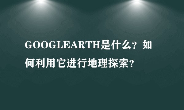 GOOGLEARTH是什么？如何利用它进行地理探索？