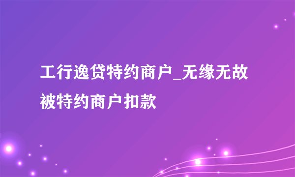 工行逸贷特约商户_无缘无故被特约商户扣款