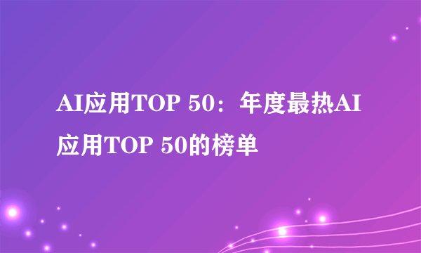 AI应用TOP 50：年度最热AI应用TOP 50的榜单