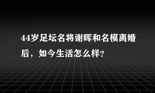44岁足坛名将谢晖和名模离婚后，如今生活怎么样？