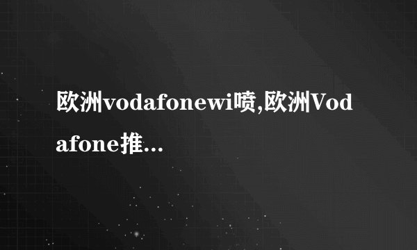 欧洲vodafonewi喷,欧洲Vodafone推出无线网络服务