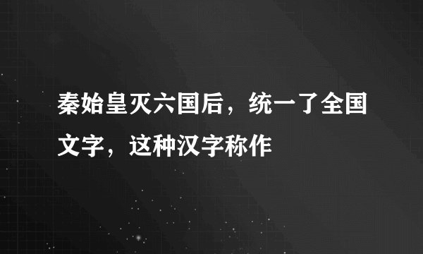 秦始皇灭六国后，统一了全国文字，这种汉字称作