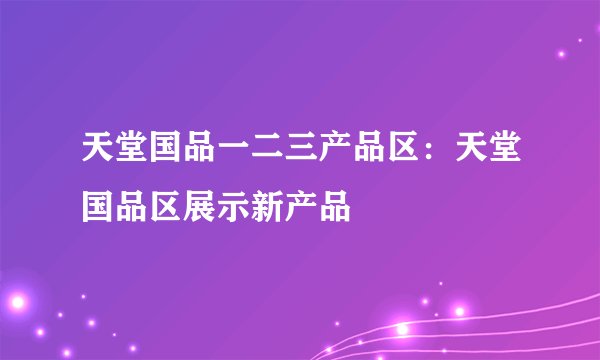 天堂国品一二三产品区:天堂国品区展示新产品
