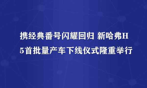 携经典番号闪耀回归 新哈弗H5首批量产车下线仪式隆重举行