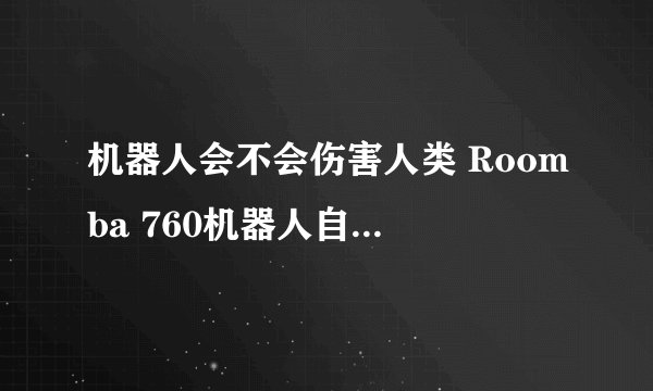 机器人会不会伤害人类 Roomba 760机器人自杀事件只是一个案例