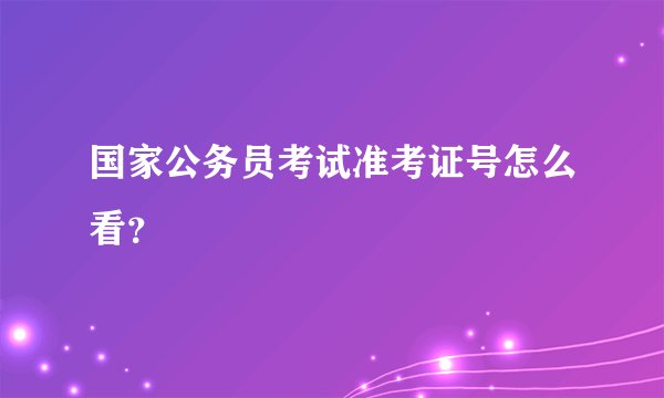 国家公务员考试准考证号怎么看？