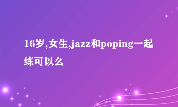 16岁,女生,jazz和poping一起练可以么