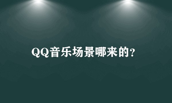 QQ音乐场景哪来的？