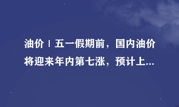 油价｜五一假期前，国内油价将迎来年内第七涨，预计上调190元/吨