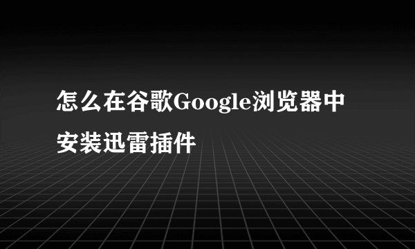 怎么在谷歌Google浏览器中安装迅雷插件