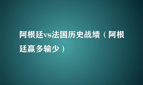 阿根廷vs法国历史战绩（阿根廷赢多输少）