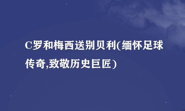 C罗和梅西送别贝利(缅怀足球传奇,致敬历史巨匠)