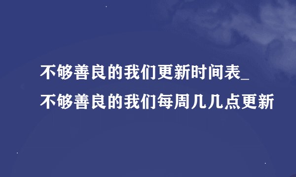不够善良的我们更新时间表_不够善良的我们每周几几点更新