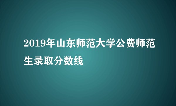 2019年山东师范大学公费师范生录取分数线