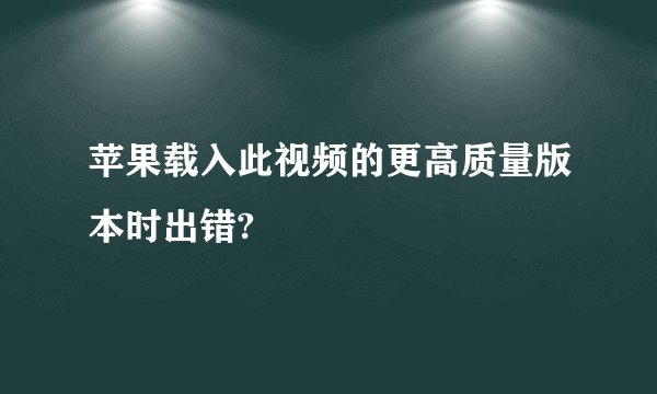 苹果载入此视频的更高质量版本时出错?