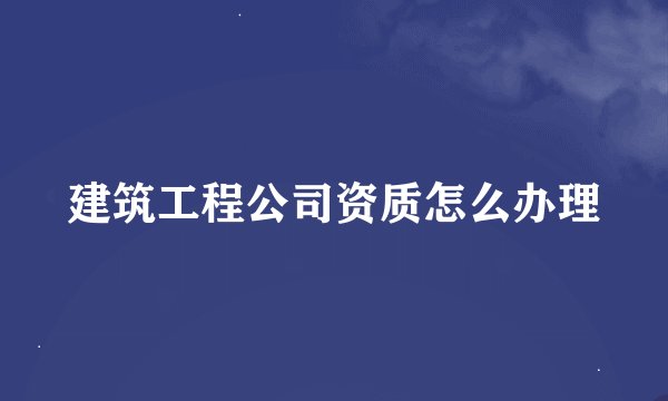 建筑工程公司资质怎么办理