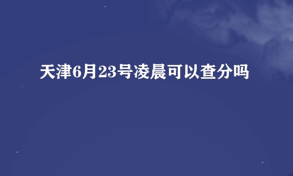 天津6月23号凌晨可以查分吗