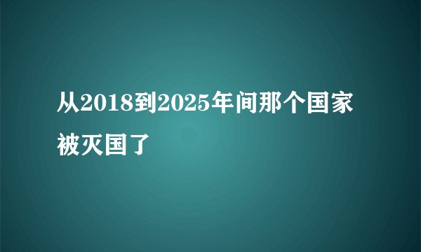 从2018到2025年间那个国家被灭国了