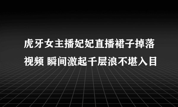 虎牙女主播妃妃直播裙子掉落视频 瞬间激起千层浪不堪入目