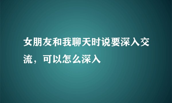 女朋友和我聊天时说要深入交流，可以怎么深入