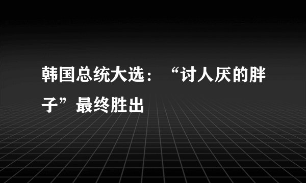 韩国总统大选：“讨人厌的胖子”最终胜出