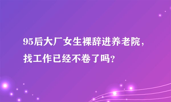 95后大厂女生裸辞进养老院，找工作已经不卷了吗？