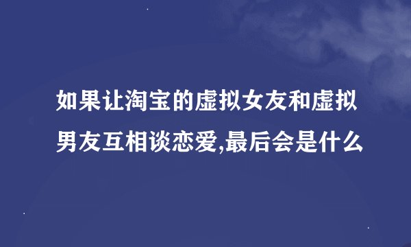 如果让淘宝的虚拟女友和虚拟男友互相谈恋爱,最后会是什么