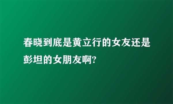 春晓到底是黄立行的女友还是彭坦的女朋友啊?