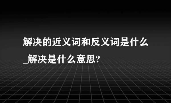 解决的近义词和反义词是什么_解决是什么意思?