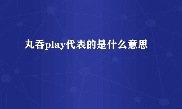 丸吞play代表的是什么意思