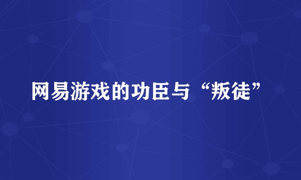 网易游戏的功臣与“叛徒”