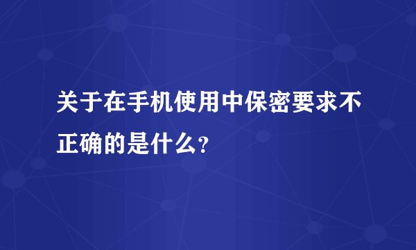 关于在手机使用中保密要求不正确的是什么？