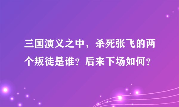 三国演义之中，杀死张飞的两个叛徒是谁？后来下场如何？