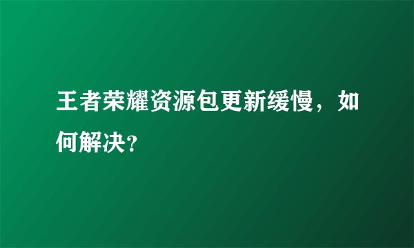 王者荣耀资源包更新缓慢，如何解决？