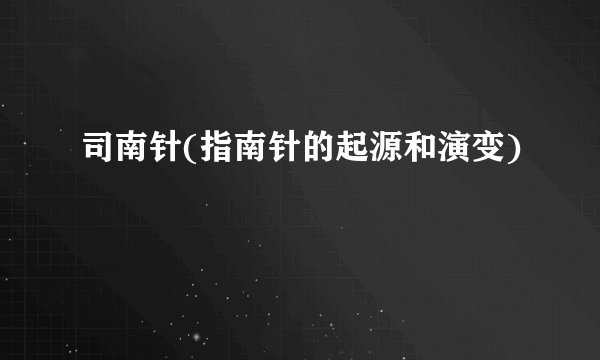 司南针(指南针的起源和演变)
