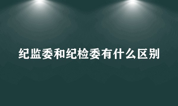 纪监委和纪检委有什么区别