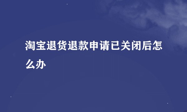 淘宝退货退款申请已关闭后怎么办