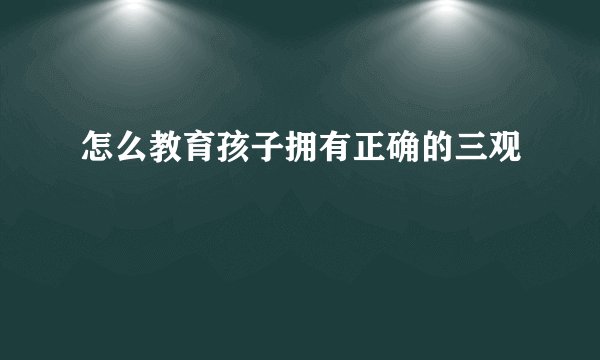 怎么教育孩子拥有正确的三观